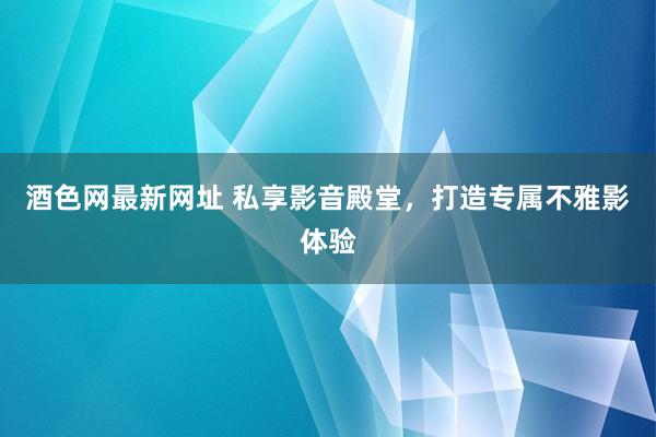 酒色网最新网址 私享影音殿堂，打造专属不雅影体验