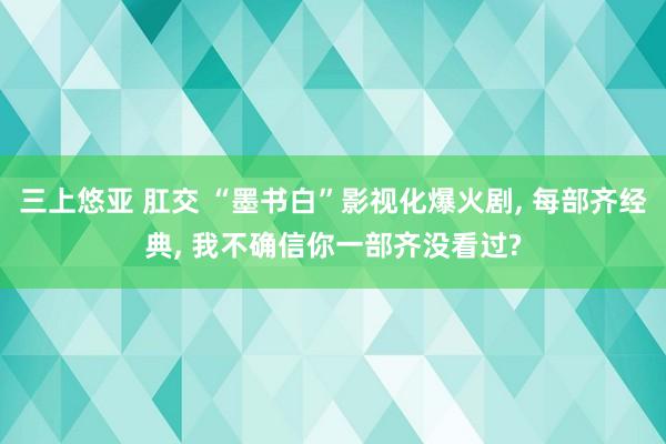 三上悠亚 肛交 “墨书白”影视化爆火剧， 每部齐经典， 我不确信你一部齐没看过?