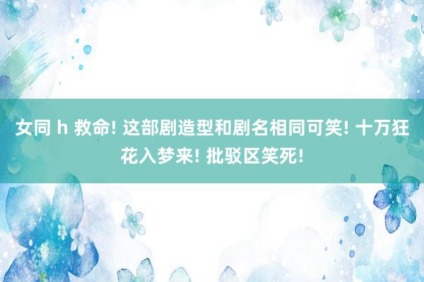 女同 h 救命! 这部剧造型和剧名相同可笑! 十万狂花入梦来! 批驳区笑死!