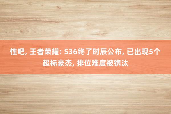 性吧， 王者荣耀: S36终了时辰公布， 已出现5个超标豪杰， 排位难度被镌汰