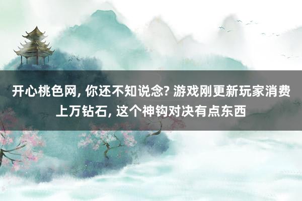 开心桃色网， 你还不知说念? 游戏刚更新玩家消费上万钻石， 这个神钩对决有点东西