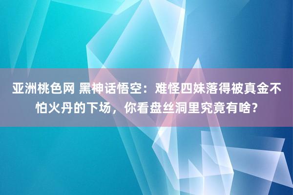 亚洲桃色网 黑神话悟空：难怪四妹落得被真金不怕火丹的下场，你看盘丝洞里究竟有啥？