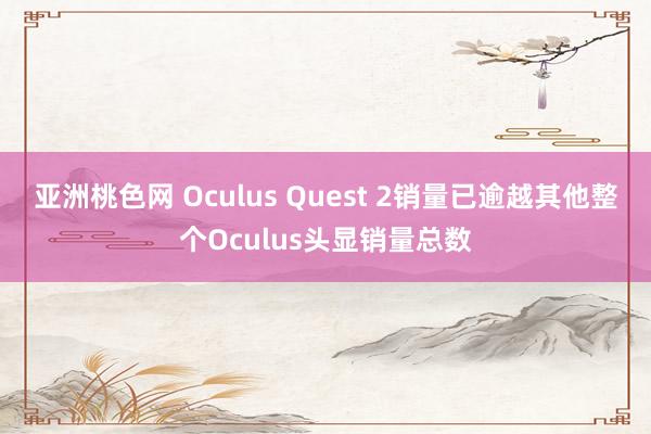 亚洲桃色网 Oculus Quest 2销量已逾越其他整个Oculus头显销量总数