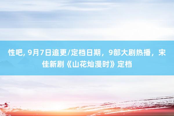 性吧, 9月7日追更/定档日期，9部大剧热播，宋佳新剧《山花灿漫时》定档