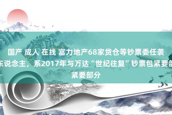 国产 成人 在线 富力地产68家货仓等钞票委任袭取东说念主，系2017年与万达“世纪往复”钞票包紧要部分