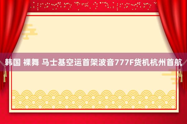 韩国 裸舞 马士基空运首架波音777F货机杭州首航