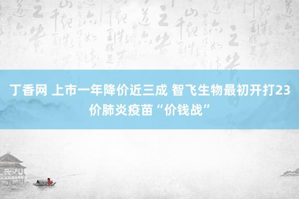 丁香网 上市一年降价近三成 智飞生物最初开打23价肺炎疫苗“价钱战”