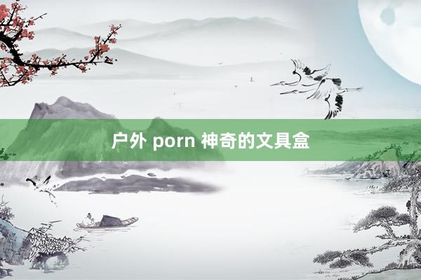 户外 porn 神奇的文具盒