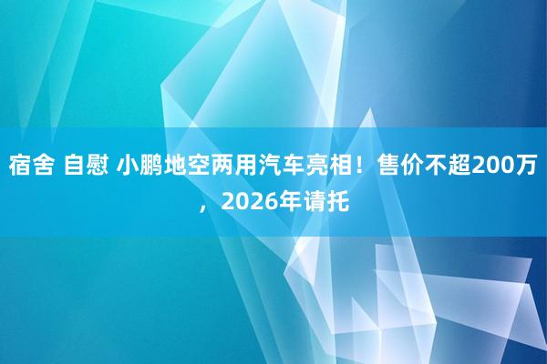 宿舍 自慰 小鹏地空两用汽车亮相！售价不超200万，2026年请托