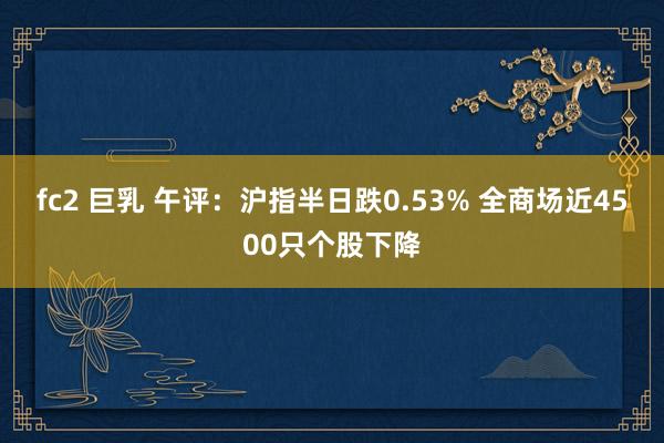 fc2 巨乳 午评：沪指半日跌0.53% 全商场近4500只个股下降