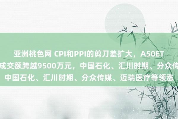 亚洲桃色网 CPI和PPI的剪刀差扩大，A50ETF基金(159592)及时成交额跨越9500万元，中国石化、汇川时期、分众传媒、迈瑞医疗等领涨