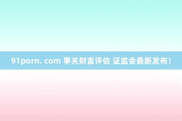 91porn. com 事关财富评估 证监会最新发布！