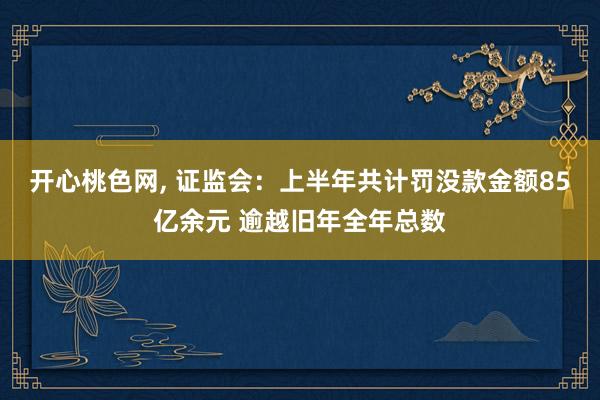 开心桃色网， 证监会：上半年共计罚没款金额85亿余元 逾越旧年全年总数