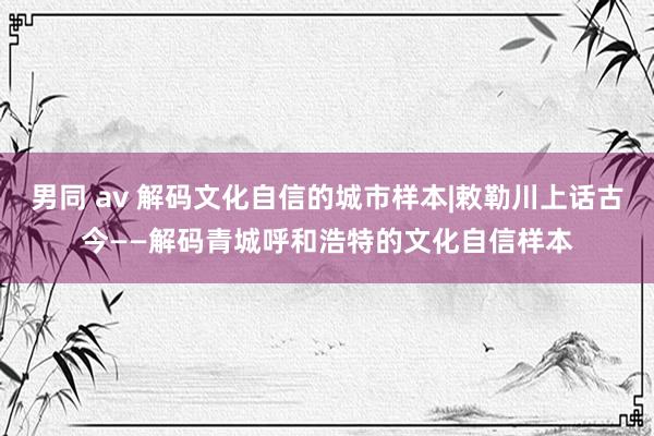 男同 av 解码文化自信的城市样本|敕勒川上话古今——解码青城呼和浩特的文化自信样本