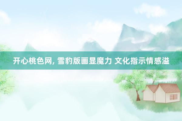 开心桃色网， 雪豹版画显魔力 文化指示情感溢