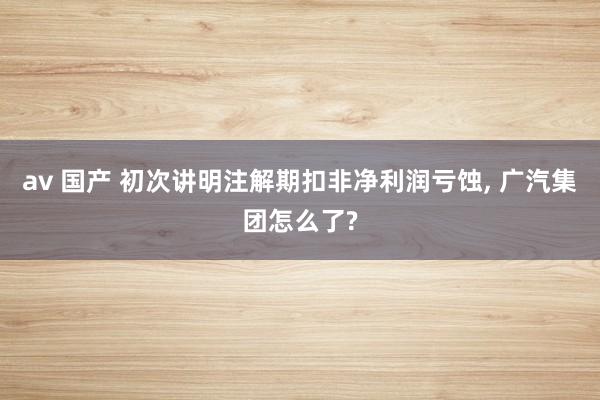 av 国产 初次讲明注解期扣非净利润亏蚀， 广汽集团怎么了?