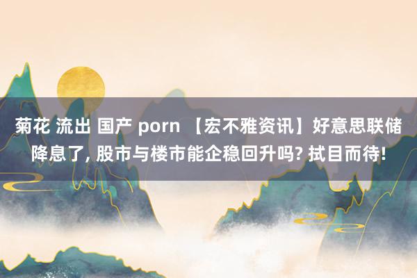 菊花 流出 国产 porn 【宏不雅资讯】好意思联储降息了， 股市与楼市能企稳回升吗? 拭目而待!