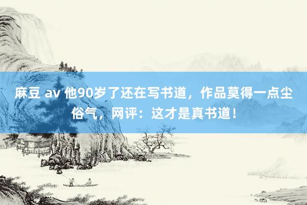 麻豆 av 他90岁了还在写书道，作品莫得一点尘俗气，网评：这才是真书道！