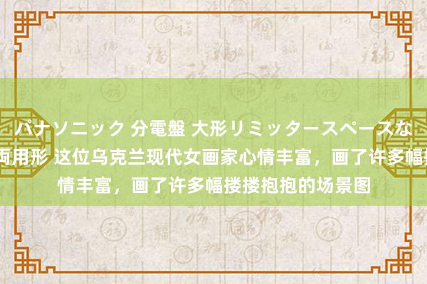 パナソニック 分電盤 大形リミッタースペースなし 露出・半埋込両用形 这位乌克兰现代女画家心情丰富，画了许多幅搂搂抱抱的场景图