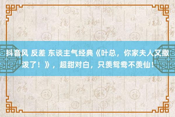 抖音风 反差 东谈主气经典《叶总，你家夫人又撒泼了！》，超甜对白，只羡鸳鸯不羡仙！