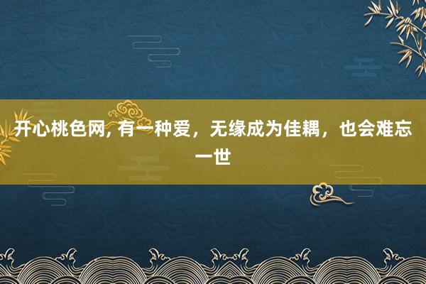 开心桃色网， 有一种爱，无缘成为佳耦，也会难忘一世