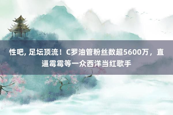 性吧, 足坛顶流！C罗油管粉丝数超5600万，直逼霉霉等一众西洋当红歌手