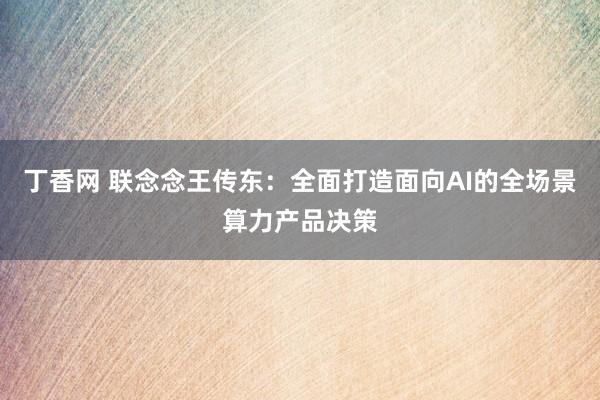 丁香网 联念念王传东：全面打造面向AI的全场景算力产品决策