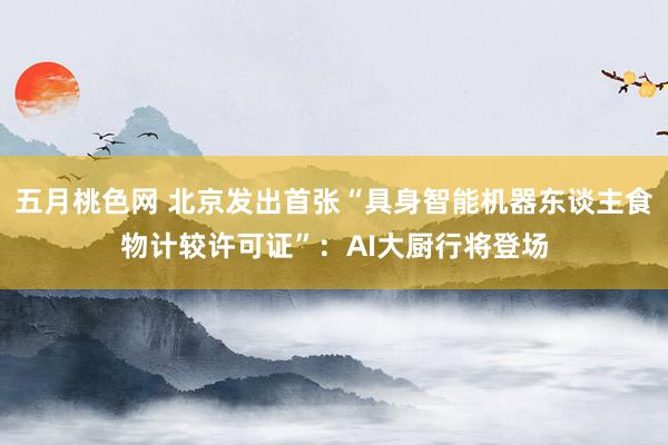 五月桃色网 北京发出首张“具身智能机器东谈主食物计较许可证”：AI大厨行将登场