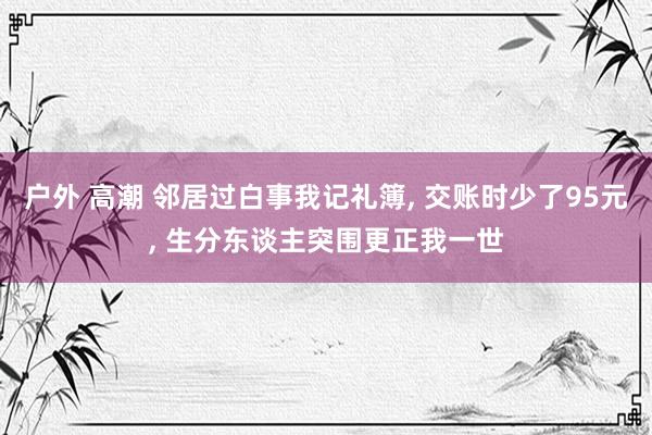 户外 高潮 邻居过白事我记礼簿, 交账时少了95元, 生分东谈主突围更正我一世