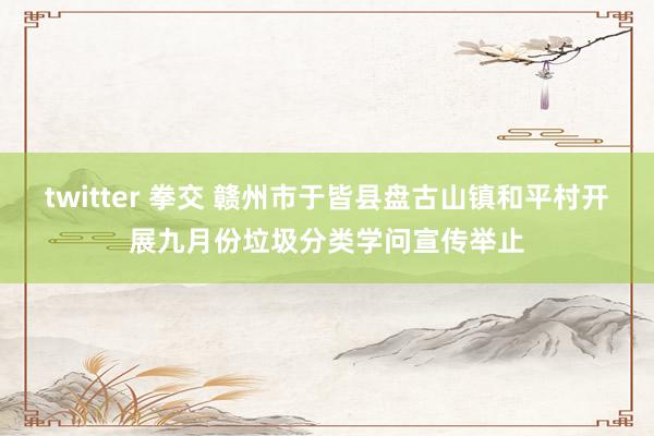 twitter 拳交 赣州市于皆县盘古山镇和平村开展九月份垃圾分类学问宣传举止