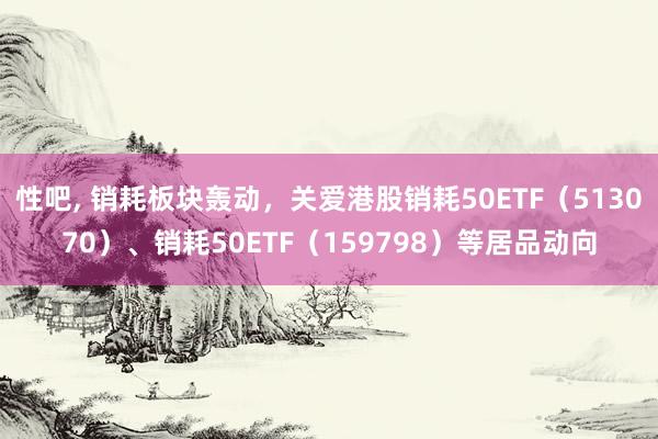 性吧, 销耗板块轰动，关爱港股销耗50ETF（513070）、销耗50ETF（159798）等居品动向