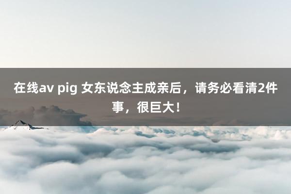 在线av pig 女东说念主成亲后，请务必看清2件事，很巨大！