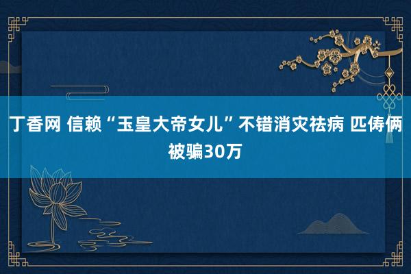 丁香网 信赖“玉皇大帝女儿”不错消灾祛病 匹俦俩被骗30万