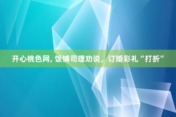 开心桃色网， 饭铺司理劝说，订婚彩礼“打折”