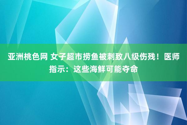 亚洲桃色网 女子超市捞鱼被刺致八级伤残！医师指示：这些海鲜可能夺命