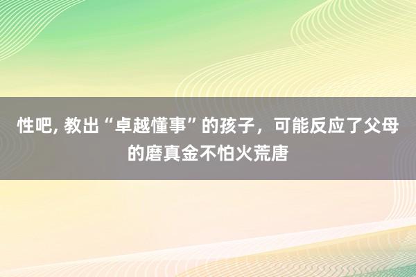 性吧, 教出“卓越懂事”的孩子，可能反应了父母的磨真金不怕火荒唐