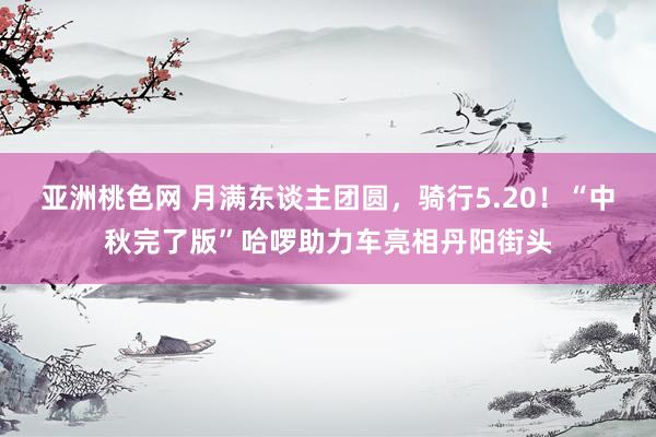 亚洲桃色网 月满东谈主团圆，骑行5.20！“中秋完了版”哈啰助力车亮相丹阳街头