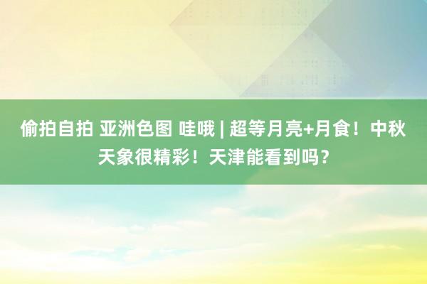 偷拍自拍 亚洲色图 哇哦 | 超等月亮+月食！中秋天象很精彩！天津能看到吗？