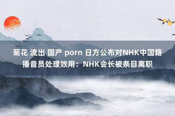 菊花 流出 国产 porn 日方公布对NHK中国籍播音员处理效用：NHK会长被条目离职