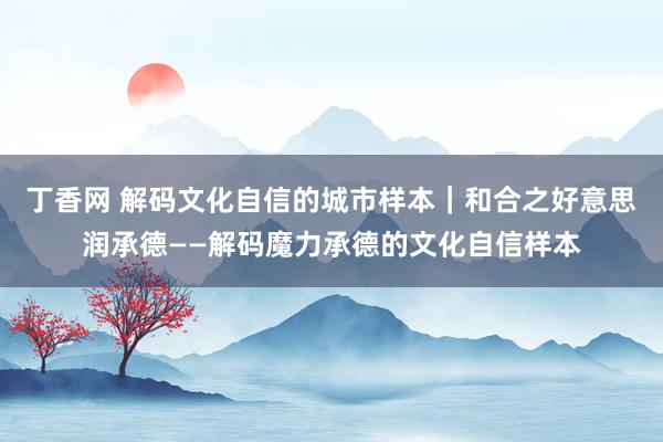 丁香网 解码文化自信的城市样本｜和合之好意思润承德——解码魔力承德的文化自信样本