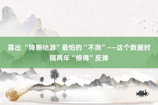 露出 “降断绝游”最怕的“不测”——这个数据时隔两年“倏得”反弹