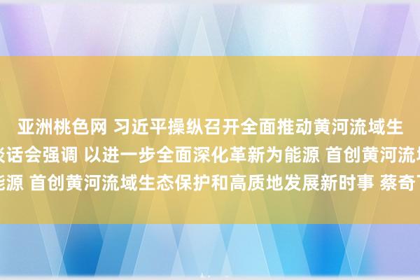 亚洲桃色网 习近平操纵召开全面推动黄河流域生态保护和高质地发展谈话会强调 以进一步全面深化革新为能源 首创黄河流域生态保护和高质地发展新时事 蔡奇丁薛祥出席