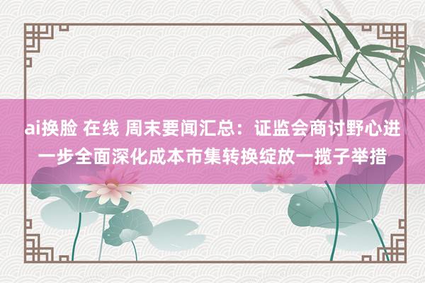 ai换脸 在线 周末要闻汇总：证监会商讨野心进一步全面深化成本市集转换绽放一揽子举措