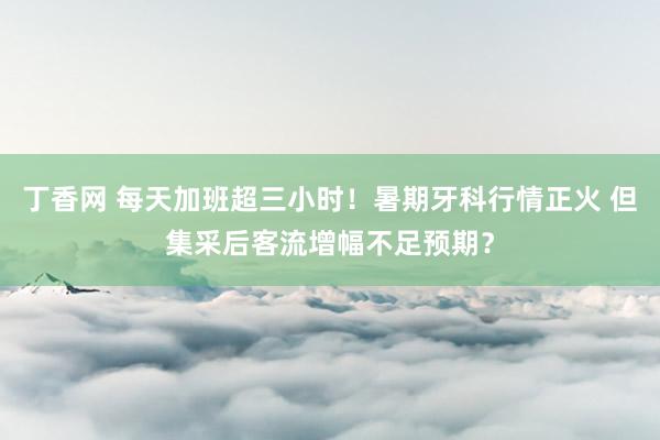 丁香网 每天加班超三小时！暑期牙科行情正火 但集采后客流增幅不足预期？