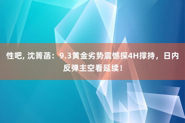 性吧， 沈箐菡：9.3黄金劣势震憾探4H撑持，日内反弹主空看延续！