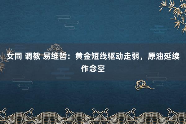 女同 调教 易维哲：黄金短线驱动走弱，原油延续作念空