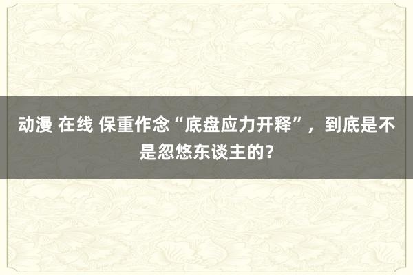 动漫 在线 保重作念“底盘应力开释”，到底是不是忽悠东谈主的？