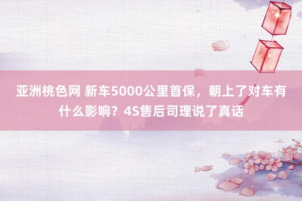 亚洲桃色网 新车5000公里首保，朝上了对车有什么影响？4S售后司理说了真话