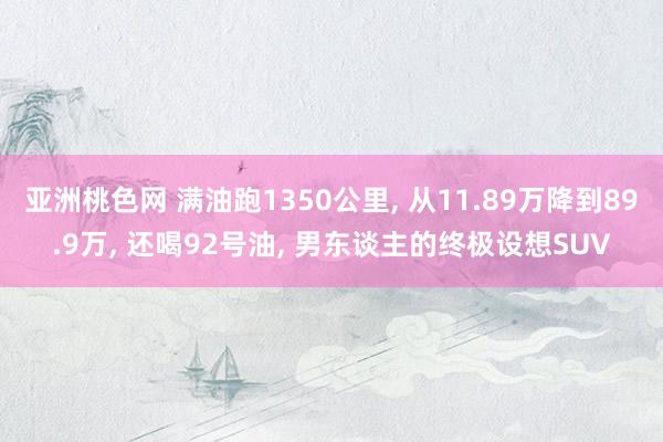 亚洲桃色网 满油跑1350公里， 从11.89万降到89.9万， 还喝92号油， 男东谈主的终极设想SUV