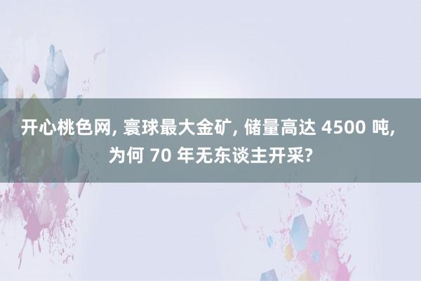 开心桃色网， 寰球最大金矿， 储量高达 4500 吨， 为何 70 年无东谈主开采?